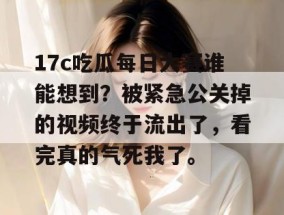 17c吃瓜每日大赛谁能想到？被紧急公关掉的视频终于流出了，看完真的气死我了。