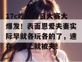 17c吃瓜每日大赛大爆发！表面恩爱夫妻实际早就各玩各的了，速存，马上就被夹！