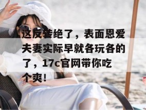 这反转绝了，表面恩爱夫妻实际早就各玩各的了，17c官网带你吃个爽！