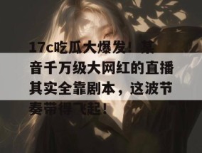17c吃瓜大爆发！某音千万级大网红的直播其实全靠剧本，这波节奏带得飞起！