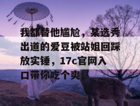 我都替他尴尬，某选秀出道的爱豆被站姐回踩放实锤，17c官网入口带你吃个爽！