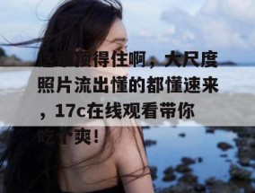 这谁顶得住啊，大尺度照片流出懂的都懂速来，17c在线观看带你吃个爽！