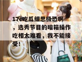17c吃瓜细思极恐啊，选秀节目的暗箱操作吃相太难看，我不能接受！