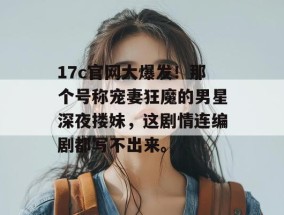17c官网大爆发！那个号称宠妻狂魔的男星深夜搂妹，这剧情连编剧都写不出来。
