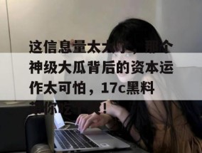 这信息量太大了，那个神级大瓜背后的资本运作太可怕，17c黑料带你吃个爽！