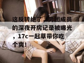 这反转绝了，男团成员的深夜开房记录被曝光，17c一起草带你吃个爽！