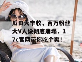 瓜田大丰收，百万粉丝大V人设彻底崩塌，17c官网带你吃个爽！