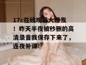 17c在线观看大爆发！昨天半夜被秒删的高清录音我保存下来了，连夜补课！