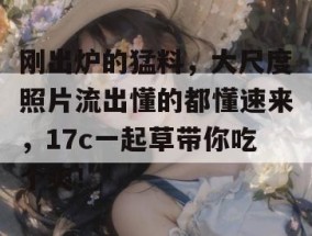 刚出炉的猛料，大尺度照片流出懂的都懂速来，17c一起草带你吃个爽！