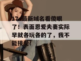 17c最新域名看傻眼了！表面恩爱夫妻实际早就各玩各的了，我不能接受！