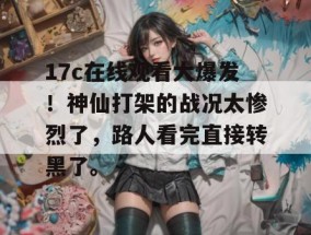 17c在线观看大爆发！神仙打架的战况太惨烈了，路人看完直接转黑了。