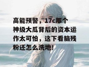 高能预警，17c那个神级大瓜背后的资本运作太可怕，这下看脑残粉还怎么洗地！