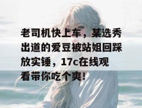 老司机快上车，某选秀出道的爱豆被站姐回踩放实锤，17c在线观看带你吃个爽！