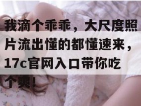 我滴个乖乖，大尺度照片流出懂的都懂速来，17c官网入口带你吃个爽！