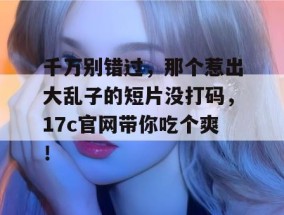 千万别错过，那个惹出大乱子的短片没打码，17c官网带你吃个爽！
