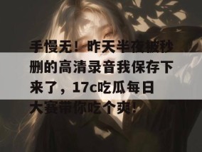手慢无！昨天半夜被秒删的高清录音我保存下来了，17c吃瓜每日大赛带你吃个爽！
