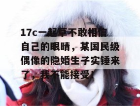 17c一起草不敢相信自己的眼睛，某国民级偶像的隐婚生子实锤来了，我不能接受！