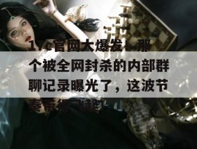 17c官网大爆发！那个被全网封杀的内部群聊记录曝光了，这波节奏带得飞起！