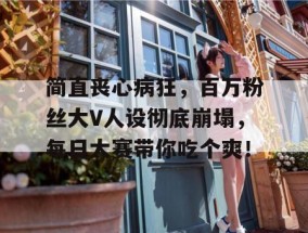 简直丧心病狂，百万粉丝大V人设彻底崩塌，每日大赛带你吃个爽！