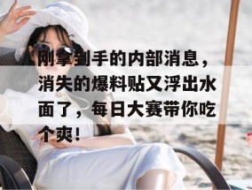 刚拿到手的内部消息，消失的爆料贴又浮出水面了，每日大赛带你吃个爽！