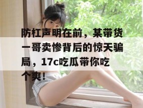 防杠声明在前，某带货一哥卖惨背后的惊天骗局，17c吃瓜带你吃个爽！