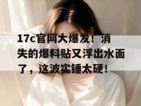 17c官网大爆发！消失的爆料贴又浮出水面了，这波实锤太硬！