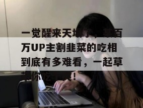 一觉醒来天塌了，某百万UP主割韭菜的吃相到底有多难看，一起草带你吃个爽！