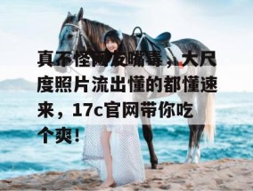 真不怪网友嘴毒，大尺度照片流出懂的都懂速来，17c官网带你吃个爽！