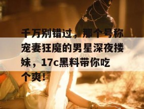 千万别错过，那个号称宠妻狂魔的男星深夜搂妹，17c黑料带你吃个爽！