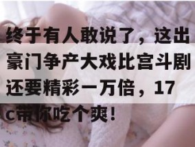 终于有人敢说了，这出豪门争产大戏比宫斗剧还要精彩一万倍，17c带你吃个爽！