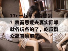 17c一起草谁能想到？表面恩爱夫妻实际早就各玩各的了，吃瓜群众简直赢麻了。