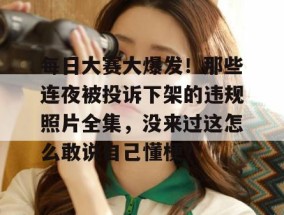 每日大赛大爆发！那些连夜被投诉下架的违规照片全集，没来过这怎么敢说自己懂梗？