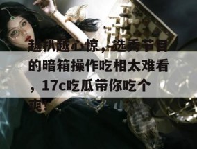 越扒越心惊，选秀节目的暗箱操作吃相太难看，17c吃瓜带你吃个爽！