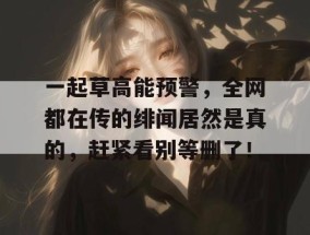 一起草高能预警，全网都在传的绯闻居然是真的，赶紧看别等删了！