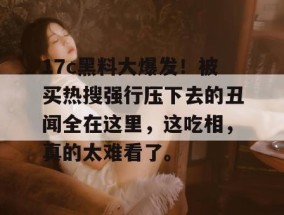 17c黑料大爆发！被买热搜强行压下去的丑闻全在这里，这吃相，真的太难看了。