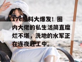 17c黑料大爆发！圈内大佬的私生活简直糜烂不堪，洗地的水军正在连夜赶工中。