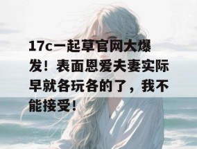 17c一起草官网大爆发！表面恩爱夫妻实际早就各玩各的了，我不能接受！