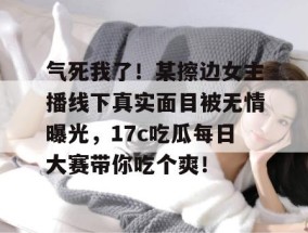 气死我了！某擦边女主播线下真实面目被无情曝光，17c吃瓜每日大赛带你吃个爽！