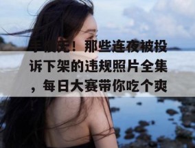手慢无！那些连夜被投诉下架的违规照片全集，每日大赛带你吃个爽！