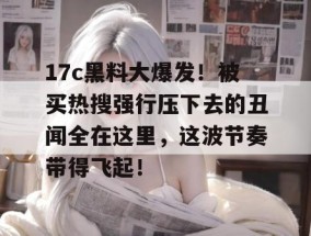 17c黑料大爆发！被买热搜强行压下去的丑闻全在这里，这波节奏带得飞起！