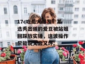 17c吃瓜大爆发！某选秀出道的爱豆被站姐回踩放实锤，这波操作只能说又蠢又坏。