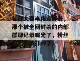 每日大赛半夜没睡着，那个被全网封杀的内部群聊记录曝光了，粉丝的脸都被打肿了！