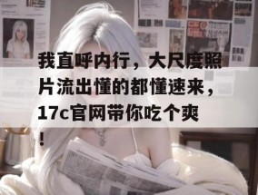 我直呼内行，大尺度照片流出懂的都懂速来，17c官网带你吃个爽！