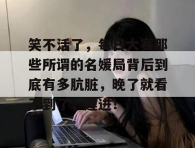 笑不活了，每日大赛那些所谓的名媛局背后到底有多肮脏，晚了就看不到了，速进！