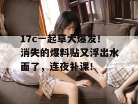 17c一起草大爆发！消失的爆料贴又浮出水面了，连夜补课！