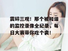 震碎三观！那个被和谐的监控录像全纪录，每日大赛带你吃个爽！