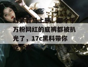 赶紧看马上删！那个千万粉网红的底裤都被扒光了，17c黑料带你吃个爽！