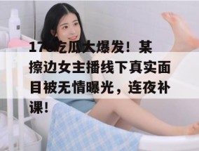 17c吃瓜大爆发！某擦边女主播线下真实面目被无情曝光，连夜补课！
