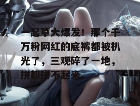 一起草大爆发！那个千万粉网红的底裤都被扒光了，三观碎了一地，拼都拼不起来。