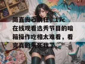 简直丧心病狂，17c在线观看选秀节目的暗箱操作吃相太难看，看完真的气死我了。